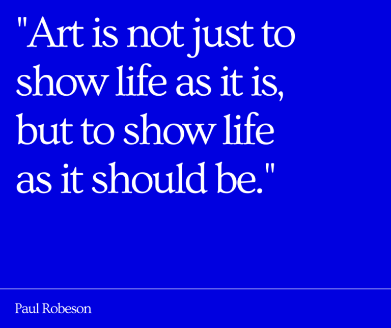 Quote from Paul Robeson: "Art is not just to show life as it is, but to show life as it should be."